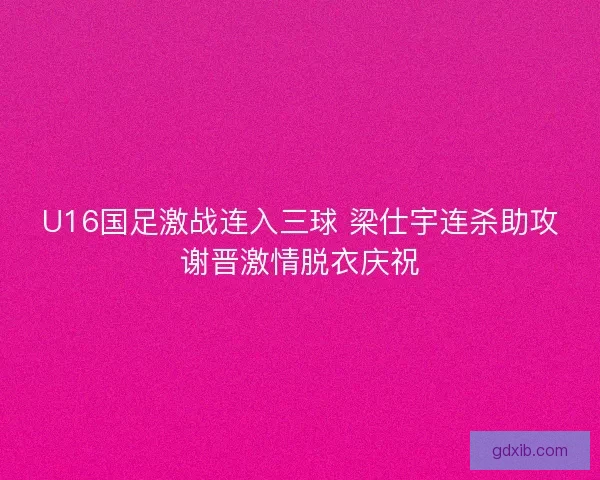 U16国足激战连入三球 梁仕宇连杀助攻谢晋激情脱衣庆祝