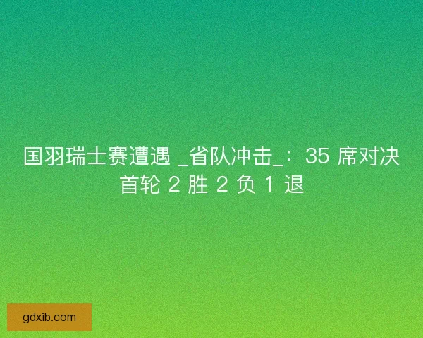 国羽瑞士赛遭遇 _省队冲击_：35 席对决首轮 2 胜 2 负 1 退