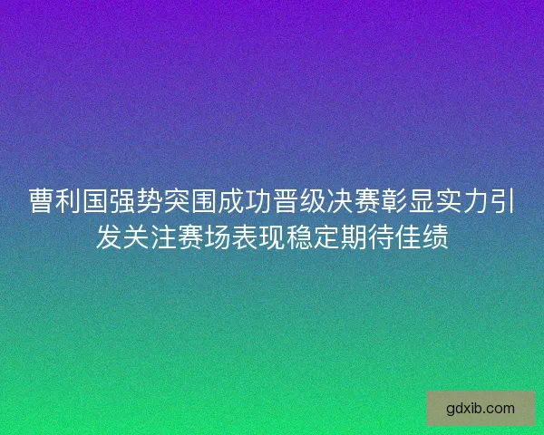 曹利国强势突围成功晋级决赛彰显实力引发关注赛场表现稳定期待佳绩