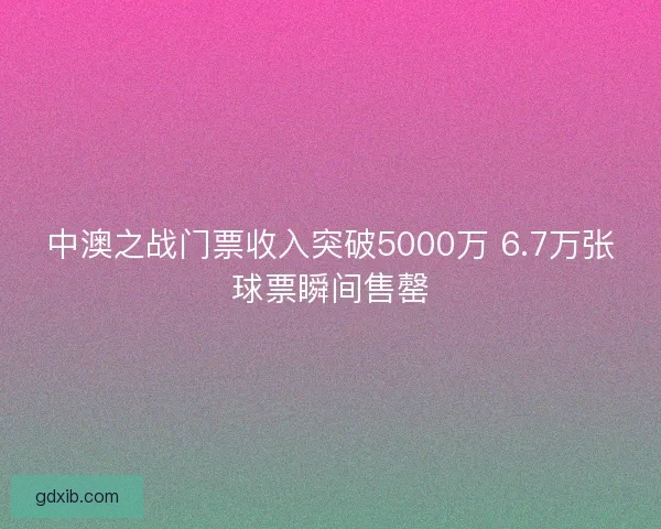 中澳之战门票收入突破5000万 6.7万张球票瞬间售罄
