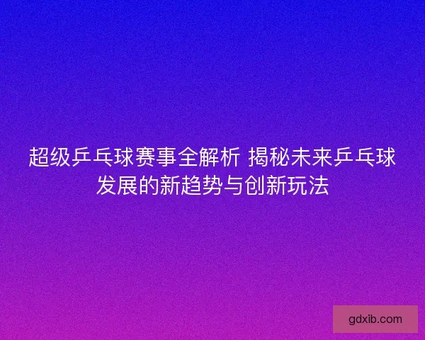 超级乒乓球赛事全解析 揭秘未来乒乓球发展的新趋势与创新玩法