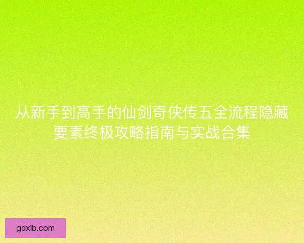 从新手到高手的仙剑奇侠传五全流程隐藏要素终极攻略指南与实战合集