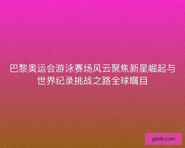 巴黎奥运会游泳赛场风云聚焦新星崛起与世界纪录挑战之路全球瞩目
