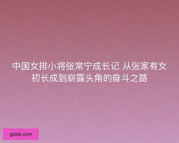 中国女排小将张常宁成长记 从张家有女初长成到崭露头角的奋斗之路