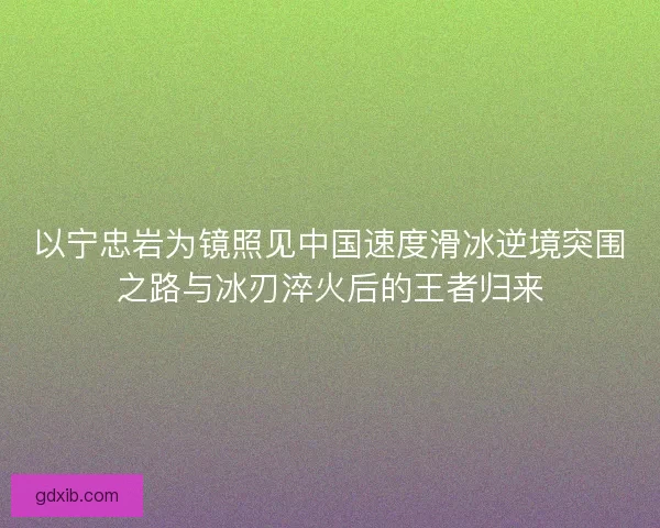 以宁忠岩为镜照见中国速度滑冰逆境突围之路与冰刃淬火后的王者归来
