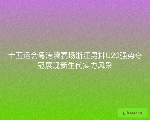 十五运会粤港澳赛场浙江男排U20强势夺冠展现新生代实力风采