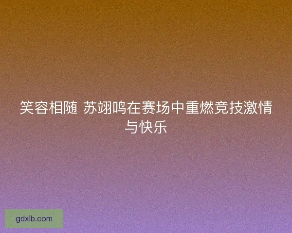 笑容相随 苏翊鸣在赛场中重燃竞技激情与快乐