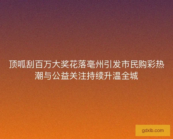 顶呱刮百万大奖花落亳州引发市民购彩热潮与公益关注持续升温全城