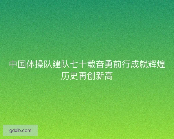 中国体操队建队七十载奋勇前行成就辉煌历史再创新高