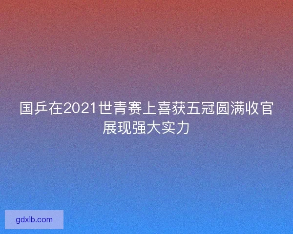 国乒在2021世青赛上喜获五冠圆满收官展现强大实力