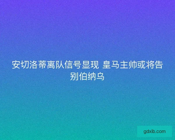 安切洛蒂离队信号显现 皇马主帅或将告别伯纳乌