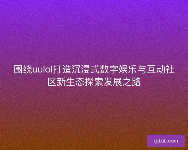 围绕uulol打造沉浸式数字娱乐与互动社区新生态探索发展之路