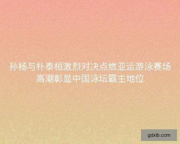 孙杨与朴泰桓激烈对决点燃亚运游泳赛场高潮彰显中国泳坛霸主地位