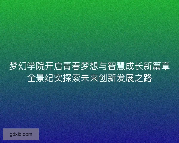 梦幻学院开启青春梦想与智慧成长新篇章全景纪实探索未来创新发展之路