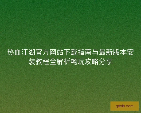 热血江湖官方网站下载指南与最新版本安装教程全解析畅玩攻略分享