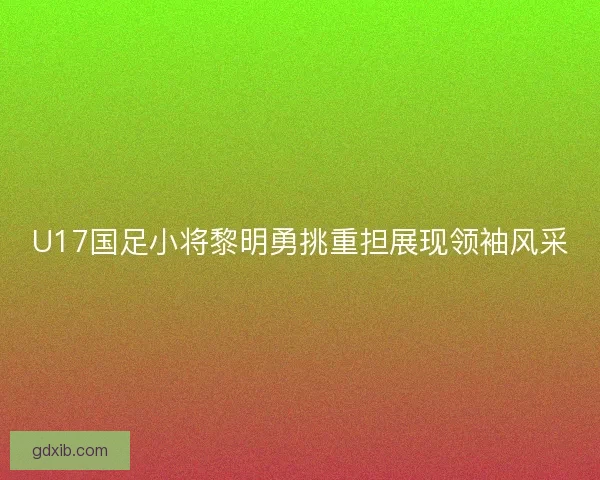 U17国足小将黎明勇挑重担展现领袖风采
