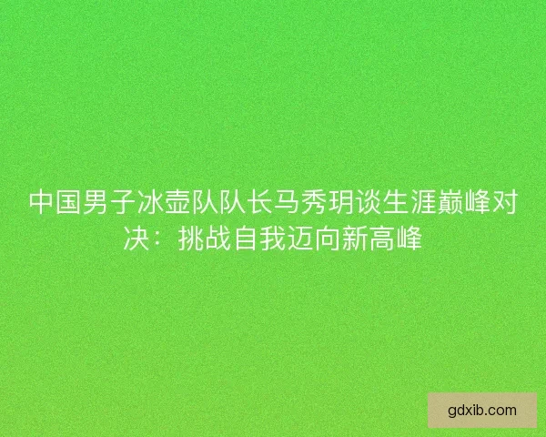 中国男子冰壶队队长马秀玥谈生涯巅峰对决：挑战自我迈向新高峰