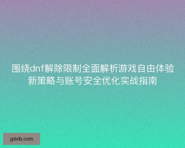 围绕dnf解除限制全面解析游戏自由体验新策略与账号安全优化实战指南