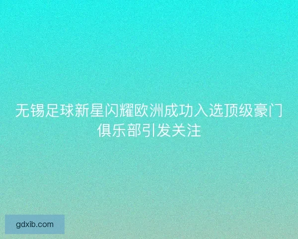 无锡足球新星闪耀欧洲成功入选顶级豪门俱乐部引发关注