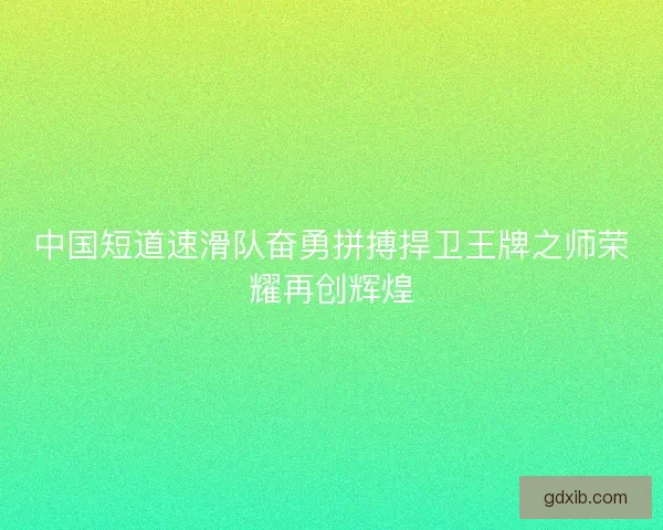 中国短道速滑队奋勇拼搏捍卫王牌之师荣耀再创辉煌