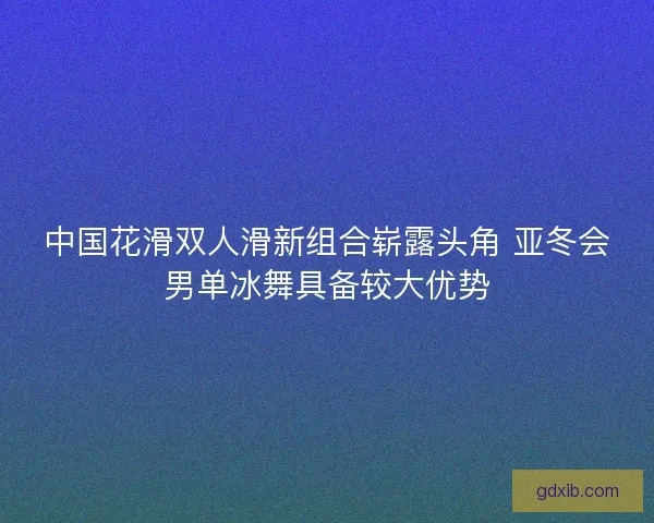 中国花滑双人滑新组合崭露头角 亚冬会男单冰舞具备较大优势
