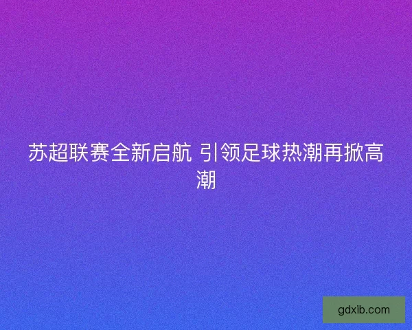 苏超联赛全新启航 引领足球热潮再掀高潮