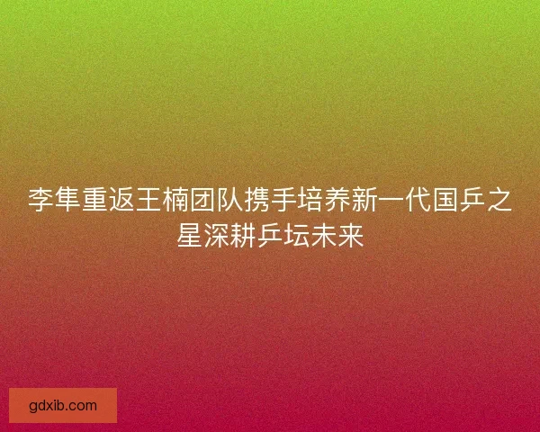李隼重返王楠团队携手培养新一代国乒之星深耕乒坛未来