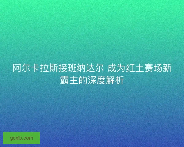阿尔卡拉斯接班纳达尔 成为红土赛场新霸主的深度解析