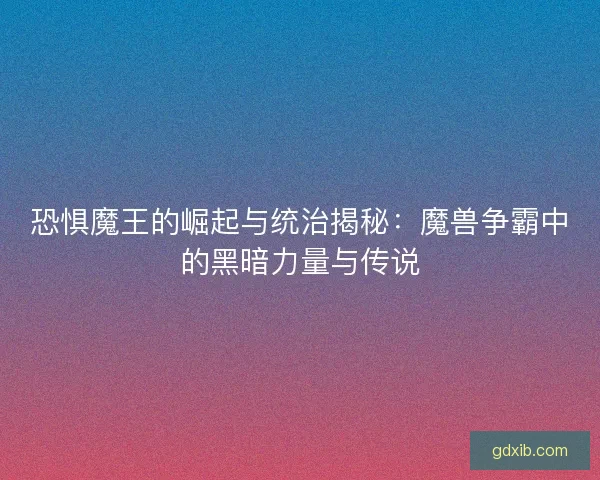 恐惧魔王的崛起与统治揭秘：魔兽争霸中的黑暗力量与传说