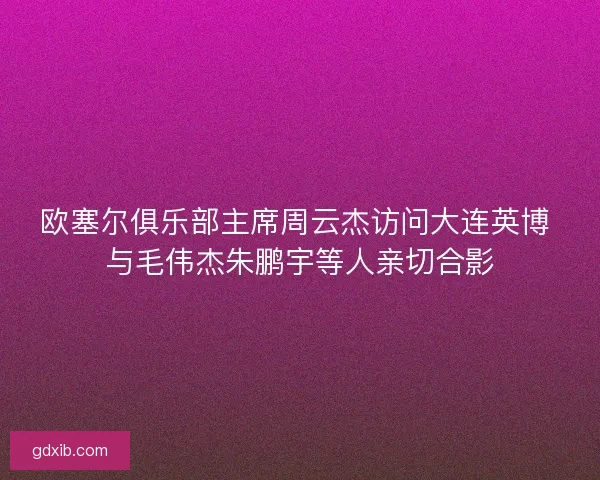 欧塞尔俱乐部主席周云杰访问大连英博 与毛伟杰朱鹏宇等人亲切合影