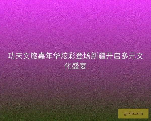 功夫文旅嘉年华炫彩登场新疆开启多元文化盛宴