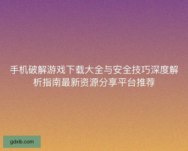 手机破解游戏下载大全与安全技巧深度解析指南最新资源分享平台推荐